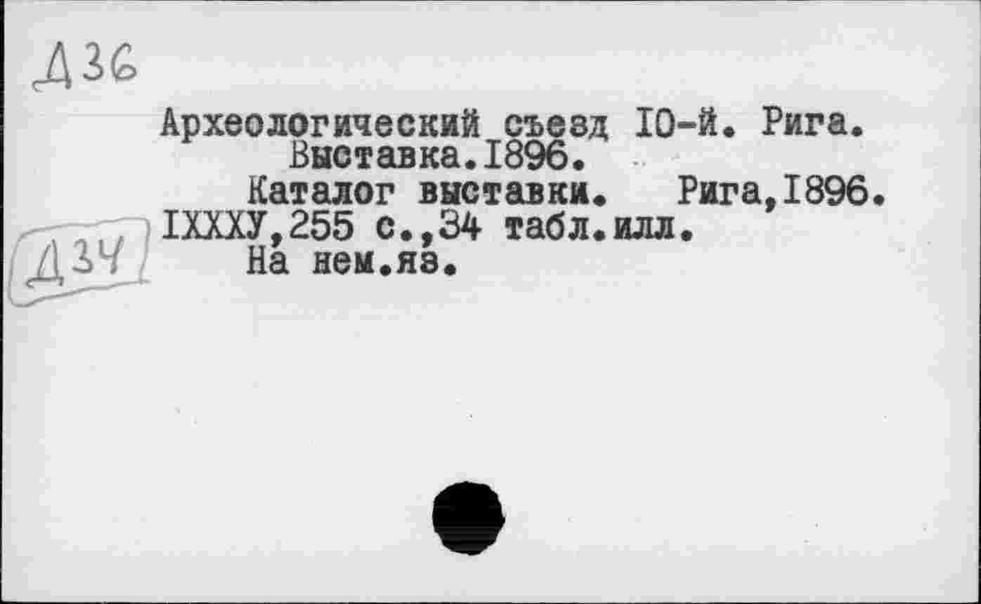 ﻿Археологический съезд 10-й. Рига. Выставка.1896.
Каталог выставки. Рига,1896. 1ШУ,255 с.,34 табл.илл.
На неы.яз.